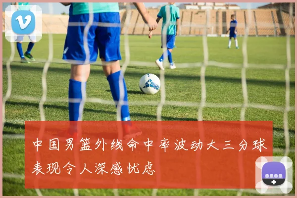 中国男篮外线命中率波动大三分球表现令人深感忧虑