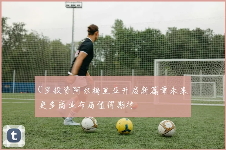 C罗投资阿尔梅里亚开启新篇章未来更多商业布局值得期待
