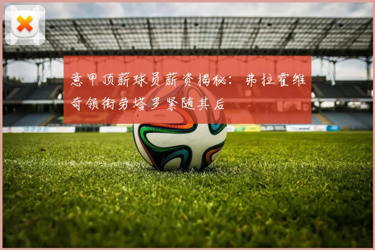 意甲顶薪球员薪资揭秘：弗拉霍维奇领衔劳塔罗紧随其后