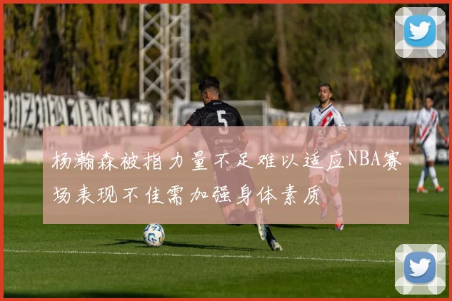 杨瀚森被指力量不足难以适应NBA赛场表现不佳需加强身体素质