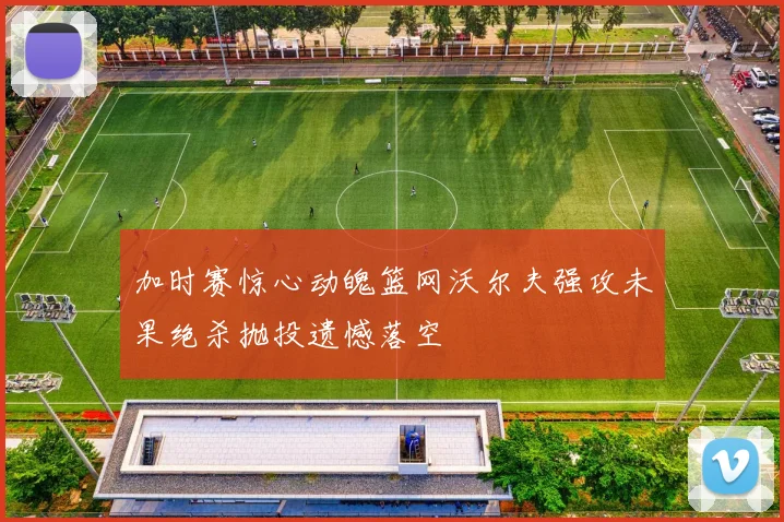 加时赛惊心动魄篮网沃尔夫强攻未果绝杀抛投遗憾落空