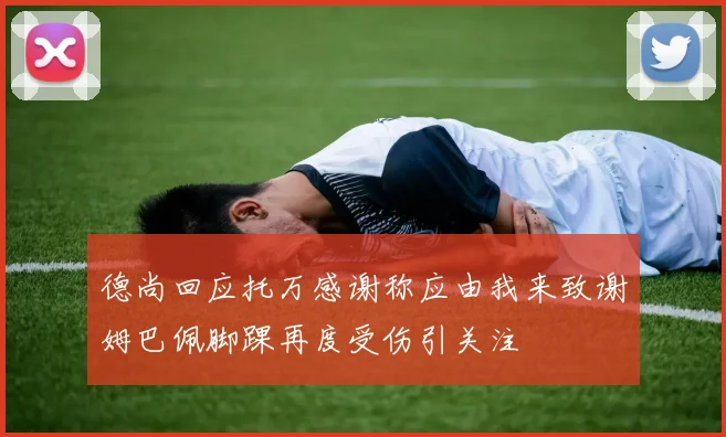 德尚回应托万感谢称应由我来致谢姆巴佩脚踝再度受伤引关注