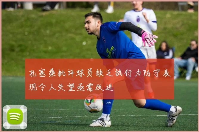 孔塞桑批评球员缺乏执行力防守表现令人失望亟需改进