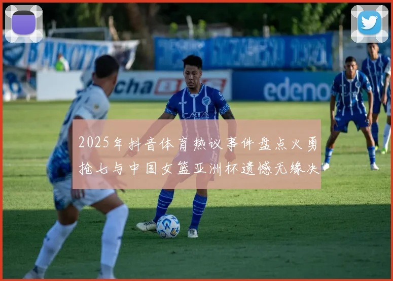 2025年抖音体育热议事件盘点火勇抢七与中国女篮亚洲杯遗憾无缘决赛