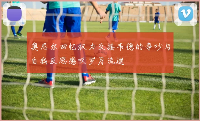 奥尼尔回忆权力交接韦德的争吵与自我反思感叹岁月流逝