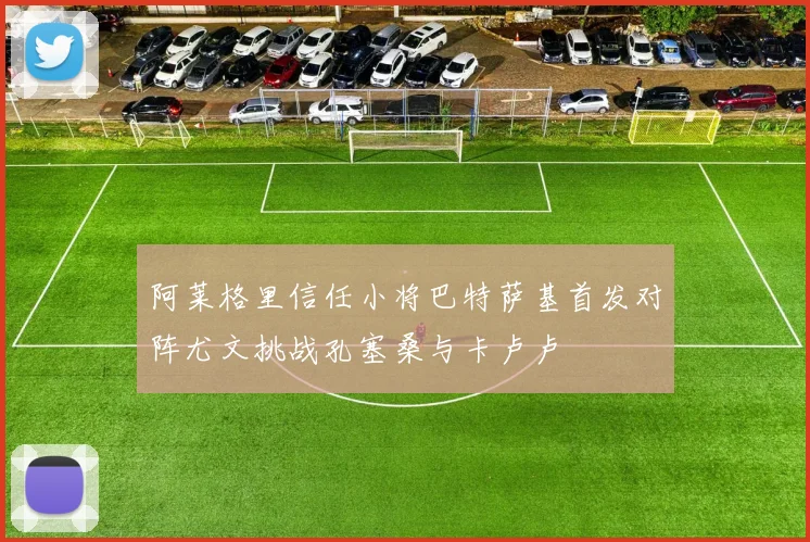 阿莱格里信任小将巴特萨基首发对阵尤文挑战孔塞桑与卡卢卢