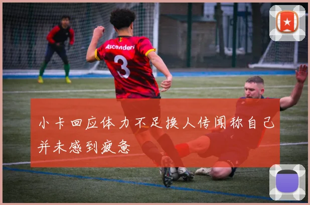 小卡回应体力不足换人传闻称自己并未感到疲惫