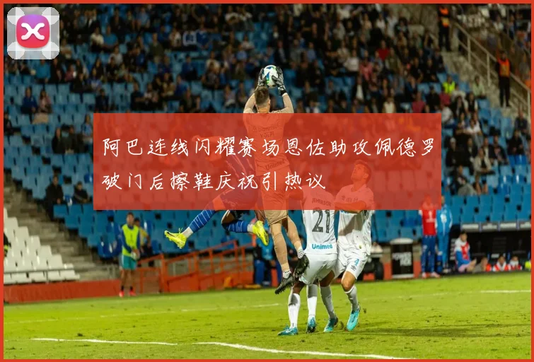 阿巴连线闪耀赛场恩佐助攻佩德罗破门后擦鞋庆祝引热议